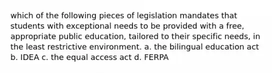 which of the following pieces of legislation mandates that students with exceptional needs to be provided with a free, appropriate public education, tailored to their specific needs, in the least restrictive environment. a. the bilingual education act b. IDEA c. the equal access act d. FERPA