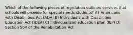 Which of the following pieces of legislation outlines services that schools will provide for special needs students? A) Americans with Disabilities Act (ADA) B) Individuals with Disabilities Education Act (IDEA) C) Individualized education plan (IEP) D) Section 504 of the Rehabilitation Act