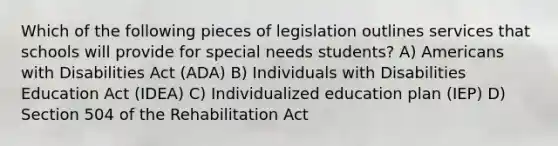 Which of the following pieces of legislation outlines services that schools will provide for special needs students? A) Americans with Disabilities Act (ADA) B) Individuals with Disabilities Education Act (IDEA) C) Individualized education plan (IEP) D) Section 504 of the Rehabilitation Act