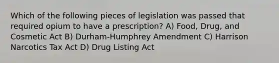 Which of the following pieces of legislation was passed that required opium to have a prescription? A) Food, Drug, and Cosmetic Act B) Durham-Humphrey Amendment C) Harrison Narcotics Tax Act D) Drug Listing Act