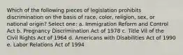 Which of the following pieces of legislation prohibits discrimination on the basis of race, color, religion, sex, or national origin? Select one: a. Immigration Reform and Control Act b. Pregnancy Discrimination Act of 1978 c. Title VII of the Civil Rights Act of 1964 d. Americans with Disabilities Act of 1990 e. Labor Relations Act of 1994