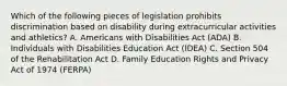 Which of the following pieces of legislation prohibits discrimination based on disability during extracurricular activities and athletics? A. Americans with Disabilities Act (ADA) B. Individuals with Disabilities Education Act (IDEA) C. Section 504 of the Rehabilitation Act D. Family Education Rights and Privacy Act of 1974 (FERPA)