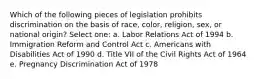 Which of the following pieces of legislation prohibits discrimination on the basis of race, color, religion, sex, or national origin? Select one: a. Labor Relations Act of 1994 b. Immigration Reform and Control Act c. Americans with Disabilities Act of 1990 d. Title VII of the Civil Rights Act of 1964 e. Pregnancy Discrimination Act of 1978