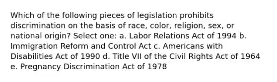 Which of the following pieces of legislation prohibits discrimination on the basis of race, color, religion, sex, or national origin? Select one: a. Labor Relations Act of 1994 b. Immigration Reform and Control Act c. Americans with Disabilities Act of 1990 d. Title VII of the Civil Rights Act of 1964 e. Pregnancy Discrimination Act of 1978