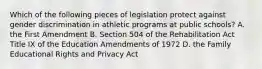 Which of the following pieces of legislation protect against gender discrimination in athletic programs at public schools? A. the First Amendment B. Section 504 of the Rehabilitation Act Title IX of the Education Amendments of 1972 D. the Family Educational Rights and Privacy Act