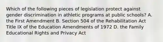 Which of the following pieces of legislation protect against gender discrimination in athletic programs at public schools? A. the First Amendment B. Section 504 of the Rehabilitation Act Title IX of the Education Amendments of 1972 D. the Family Educational Rights and Privacy Act