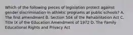 Which of the following pieces of legislation protect against gender discrimination in athletic programs at public schools? A. The first amendment B. Section 504 of the Rehabilitation Act C. Title IX of the Education Amendment of 1972 D. The Family Educational Rights and Privacy Act