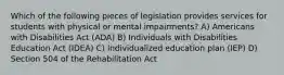 Which of the following pieces of legislation provides services for students with physical or mental impairments? A) Americans with Disabilities Act (ADA) B) Individuals with Disabilities Education Act (IDEA) C) Individualized education plan (IEP) D) Section 504 of the Rehabilitation Act