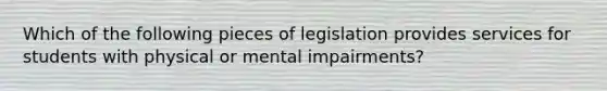 Which of the following pieces of legislation provides services for students with physical or mental impairments?