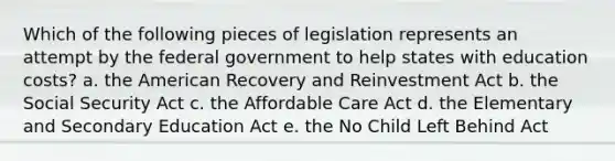 Which of the following pieces of legislation represents an attempt by the federal government to help states with education costs? a. the American Recovery and Reinvestment Act b. the Social Security Act c. the Affordable Care Act d. the Elementary and Secondary Education Act e. the No Child Left Behind Act