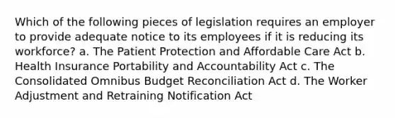 Which of the following pieces of legislation requires an employer to provide adequate notice to its employees if it is reducing its workforce? a. The Patient Protection and Affordable Care Act b. Health Insurance Portability and Accountability Act c. The Consolidated Omnibus Budget Reconciliation Act d. The Worker Adjustment and Retraining Notification Act