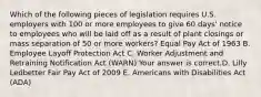 Which of the following pieces of legislation requires U.S. employers with 100 or more employees to give 60​ days' notice to employees who will be laid off as a result of plant closings or mass separation of 50 or more​ workers? Equal Pay Act of 1963 B. Employee Layoff Protection Act C. Worker Adjustment and Retraining Notification Act​ (WARN) Your answer is correct.D. Lilly Ledbetter Fair Pay Act of 2009 E. Americans with Disabilities Act​ (ADA)