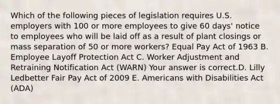 Which of the following pieces of legislation requires U.S. employers with 100 or more employees to give 60​ days' notice to employees who will be laid off as a result of plant closings or mass separation of 50 or more​ workers? Equal Pay Act of 1963 B. Employee Layoff Protection Act C. Worker Adjustment and Retraining Notification Act​ (WARN) Your answer is correct.D. Lilly Ledbetter Fair Pay Act of 2009 E. Americans with Disabilities Act​ (ADA)