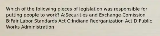 Which of the following pieces of legislation was responsible for putting people to work? A:Securities and Exchange Comission B:Fair Labor Standards Act C:Indiand Reorganization Act D:Public Works Administration