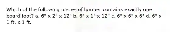 Which of the following pieces of lumber contains exactly one board foot? a. 6" x 2" x 12" b. 6" x 1" x 12" c. 6" x 6" x 6" d. 6" x 1 ft. x 1 ft.