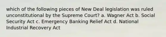 which of the following pieces of New Deal legislation was ruled unconstitutional by the Supreme Court? a. Wagner Act b. Social Security Act c. Emergency Banking Relief Act d. National Industrial Recovery Act