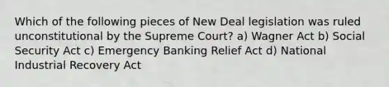 Which of the following pieces of New Deal legislation was ruled unconstitutional by the Supreme Court? a) Wagner Act b) Social Security Act c) Emergency Banking Relief Act d) National Industrial Recovery Act