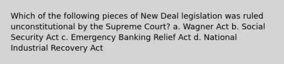 Which of the following pieces of New Deal legislation was ruled unconstitutional by the Supreme Court? a. Wagner Act b. Social Security Act c. Emergency Banking Relief Act d. National Industrial Recovery Act