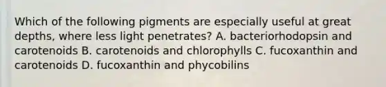 Which of the following pigments are especially useful at great depths, where less light penetrates? A. bacteriorhodopsin and carotenoids B. carotenoids and chlorophylls C. fucoxanthin and carotenoids D. fucoxanthin and phycobilins