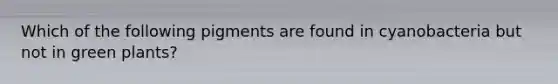 Which of the following pigments are found in cyanobacteria but not in green plants?