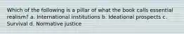 Which of the following is a pillar of what the book calls essential realism? a. International institutions b. Ideational prospects c. Survival d. Normative justice