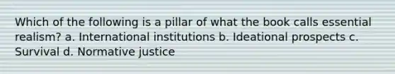 Which of the following is a pillar of what the book calls essential realism? a. International institutions b. Ideational prospects c. Survival d. Normative justice