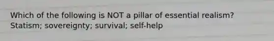 Which of the following is NOT a pillar of essential realism? Statism; sovereignty; survival; self-help