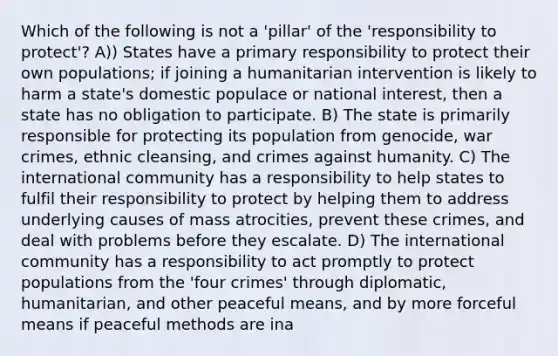 Which of the following is not a 'pillar' of the 'responsibility to protect'? A)) States have a primary responsibility to protect their own populations; if joining a humanitarian intervention is likely to harm a state's domestic populace or national interest, then a state has no obligation to participate. B) The state is primarily responsible for protecting its population from genocide, war crimes, ethnic cleansing, and crimes against humanity. C) The international community has a responsibility to help states to fulfil their responsibility to protect by helping them to address underlying causes of mass atrocities, prevent these crimes, and deal with problems before they escalate. D) The international community has a responsibility to act promptly to protect populations from the 'four crimes' through diplomatic, humanitarian, and other peaceful means, and by more forceful means if peaceful methods are ina