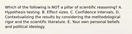 Which of the following is NOT a pillar of scientific reasoning? A. Hypothesis testing. B. Effect sizes. C. Confidence intervals. D. Contextualizing the results by considering the methodological rigor and the scientific literature. E. Your own personal beliefs and <a href='https://www.questionai.com/knowledge/kFKhV6szLO-political-ideology' class='anchor-knowledge'>political ideology</a>.