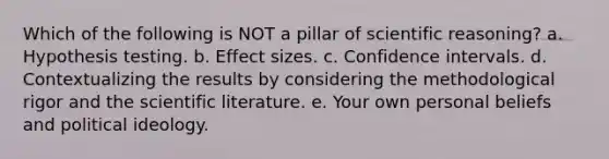 Which of the following is NOT a pillar of scientific reasoning? a. Hypothesis testing. b. Effect sizes. c. Confidence intervals. d. Contextualizing the results by considering the methodological rigor and the scientific literature. e. Your own personal beliefs and political ideology.