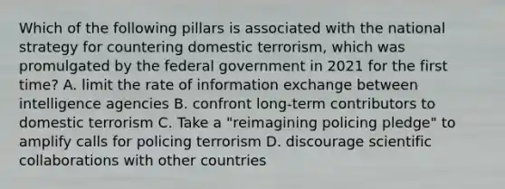 Which of the following pillars is associated with the national strategy for countering domestic terrorism, which was promulgated by the federal government in 2021 for the first time? A. limit the rate of information exchange between intelligence agencies B. confront long-term contributors to domestic terrorism C. Take a "reimagining policing pledge" to amplify calls for policing terrorism D. discourage scientific collaborations with other countries