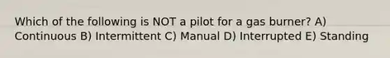 Which of the following is NOT a pilot for a gas burner? A) Continuous B) Intermittent C) Manual D) Interrupted E) Standing