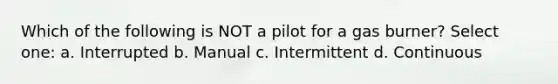 Which of the following is NOT a pilot for a gas burner? Select one: a. Interrupted b. Manual c. Intermittent d. Continuous