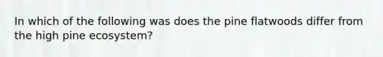 In which of the following was does the pine flatwoods differ from the high pine ecosystem?