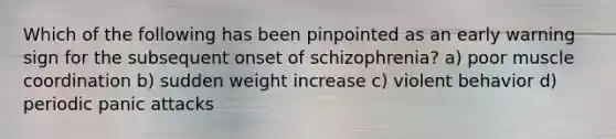 Which of the following has been pinpointed as an early warning sign for the subsequent onset of schizophrenia? a) poor muscle coordination b) sudden weight increase c) violent behavior d) periodic panic attacks