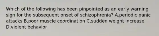 Which of the following has been pinpointed as an early warning sign for the subsequent onset of schizophrenia? A.periodic panic attacks B.poor muscle coordination C.sudden weight increase D.violent behavior