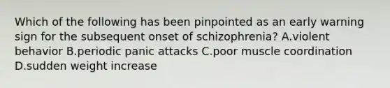 Which of the following has been pinpointed as an early warning sign for the subsequent onset of schizophrenia? A.violent behavior B.periodic panic attacks C.poor muscle coordination D.sudden weight increase