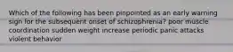 Which of the following has been pinpointed as an early warning sign for the subsequent onset of schizophrenia? poor muscle coordination sudden weight increase periodic panic attacks violent behavior