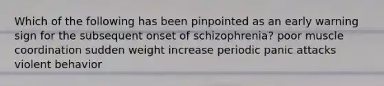 Which of the following has been pinpointed as an early warning sign for the subsequent onset of schizophrenia? poor muscle coordination sudden weight increase periodic panic attacks violent behavior