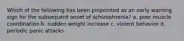 Which of the following has been pinpointed as an early warning sign for the subsequent onset of schizophrenia? a. poor muscle coordination b. sudden weight increase c. violent behavior d. periodic panic attacks