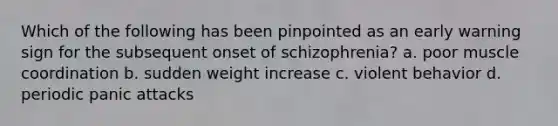 Which of the following has been pinpointed as an early warning sign for the subsequent onset of schizophrenia? a. poor muscle coordination b. sudden weight increase c. violent behavior d. periodic panic attacks