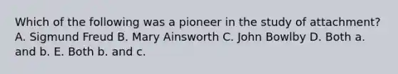 Which of the following was a pioneer in the study of attachment? A. Sigmund Freud B. Mary Ainsworth C. John Bowlby D. Both a. and b. E. Both b. and c.