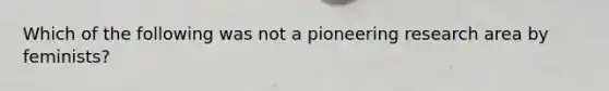 Which of the following was not a pioneering research area by feminists?