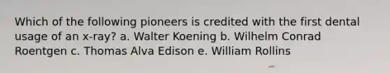 Which of the following pioneers is credited with the first dental usage of an x-ray? a. Walter Koening b. Wilhelm Conrad Roentgen c. Thomas Alva Edison e. William Rollins