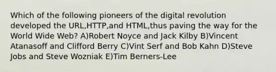 Which of the following pioneers of the digital revolution developed the URL,HTTP,and HTML,thus paving the way for the World Wide Web? A)Robert Noyce and Jack Kilby B)Vincent Atanasoff and Clifford Berry C)Vint Serf and Bob Kahn D)Steve Jobs and Steve Wozniak E)Tim Berners-Lee