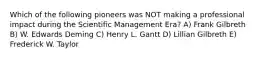 Which of the following pioneers was NOT making a professional impact during the Scientific Management Era? A) Frank Gilbreth B) W. Edwards Deming C) Henry L. Gantt D) Lillian Gilbreth E) Frederick W. Taylor