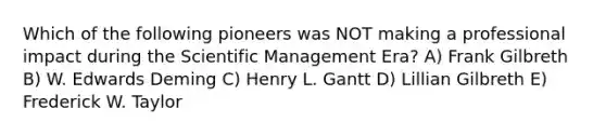 Which of the following pioneers was NOT making a professional impact during the Scientific Management Era? A) Frank Gilbreth B) W. Edwards Deming C) Henry L. Gantt D) Lillian Gilbreth E) Frederick W. Taylor