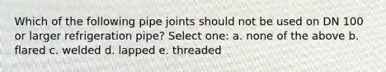 Which of the following pipe joints should not be used on DN 100 or larger refrigeration pipe? Select one: a. none of the above b. flared c. welded d. lapped e. threaded