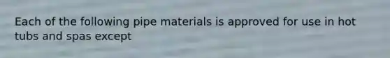 Each of the following pipe materials is approved for use in hot tubs and spas except