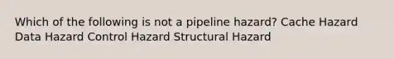 Which of the following is not a pipeline hazard? Cache Hazard Data Hazard Control Hazard Structural Hazard